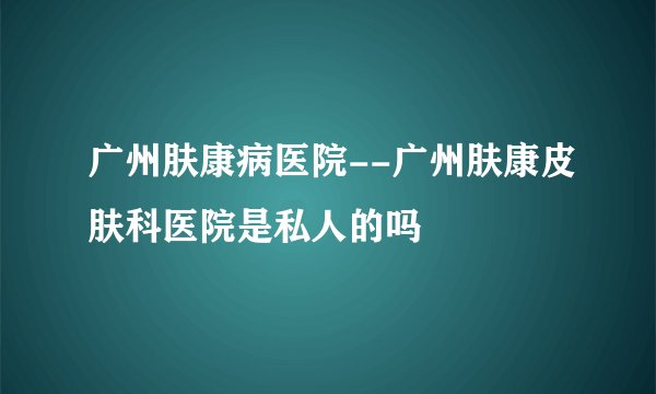广州肤康病医院--广州肤康皮肤科医院是私人的吗