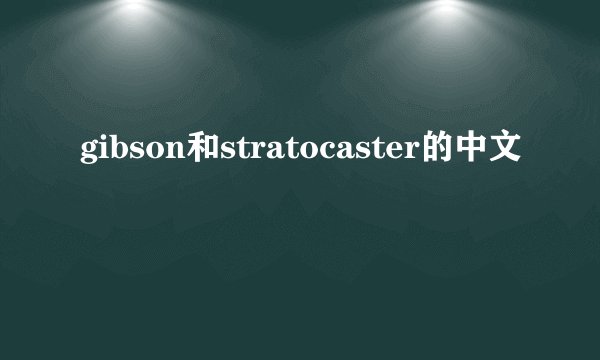 gibson和stratocaster的中文