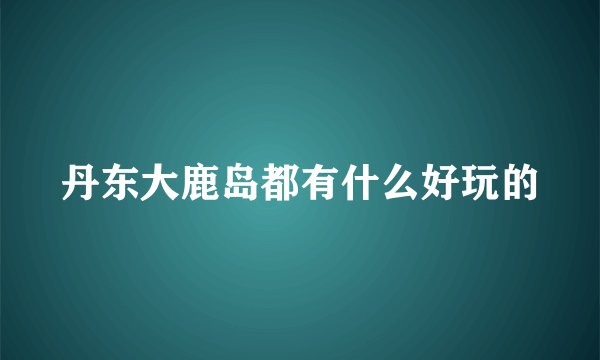 丹东大鹿岛都有什么好玩的