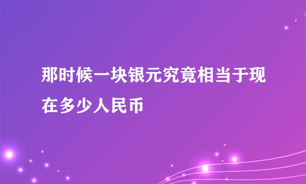 那时候一块银元究竟相当于现在多少人民币