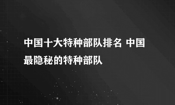 中国十大特种部队排名 中国最隐秘的特种部队
