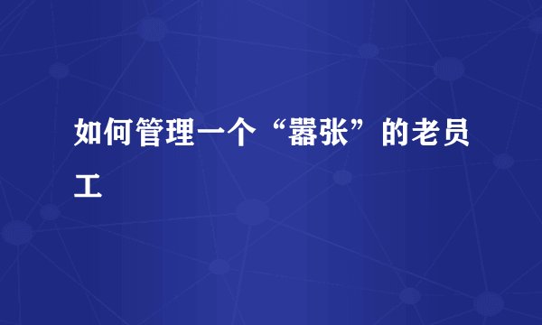 如何管理一个“嚣张”的老员工