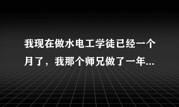 我现在做水电工学徒已经一个月了,我那个师兄做了一年多了快出师了,现在师傅都把活儿交给他去做,我现在