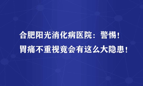 合肥阳光消化病医院:警惕!胃痛不重视竟会有这么大隐患!