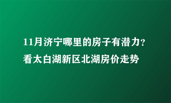11月济宁哪里的房子有潜力？看太白湖新区北湖房价走势