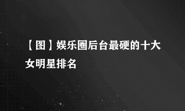【图】娱乐圈后台最硬的十大女明星排名