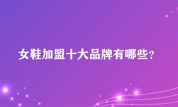女鞋加盟十大品牌有哪些？
