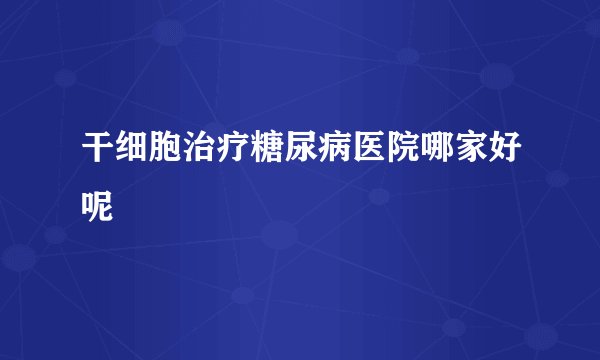 干细胞治疗糖尿病医院哪家好呢