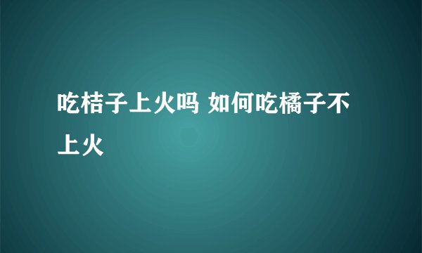 吃桔子上火吗 如何吃橘子不上火