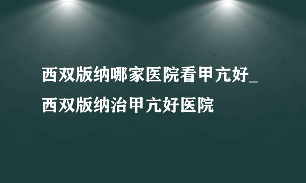 西双版纳哪家医院看甲亢好_西双版纳治甲亢好医院