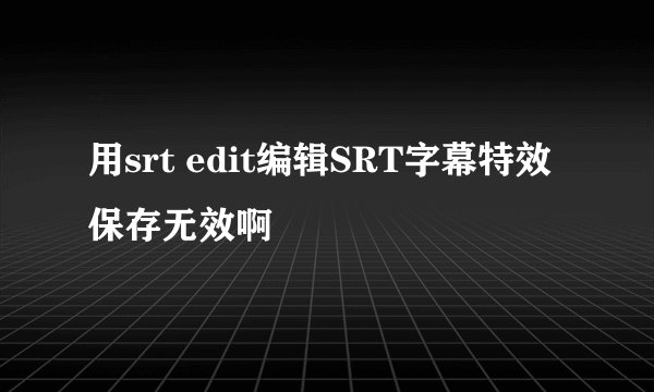 用srt edit编辑SRT字幕特效保存无效啊