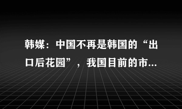 韩媒：中国不再是韩国的“出口后花园”，我国目前的市场有何优势？