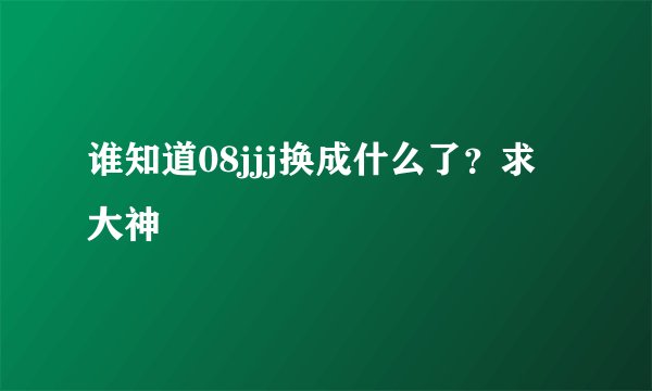 谁知道08jjj换成什么了？求大神