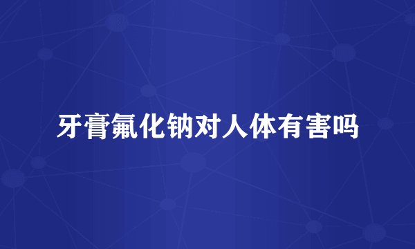 牙膏氟化钠对人体有害吗
