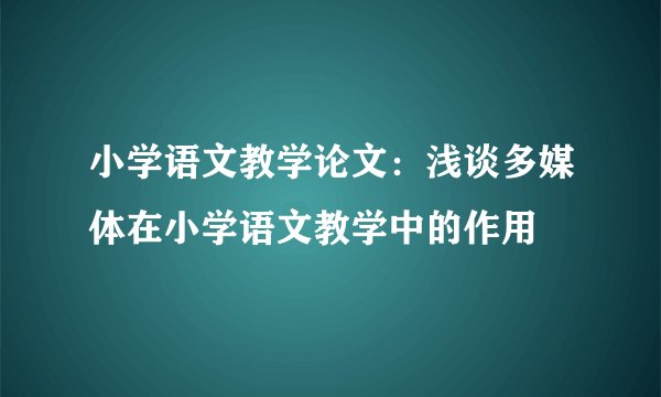 小学语文教学论文：浅谈多媒体在小学语文教学中的作用