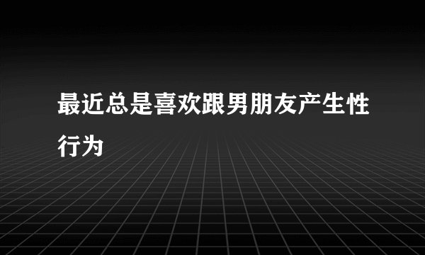 最近总是喜欢跟男朋友产生性行为