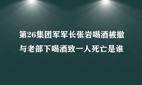 第26集团军军长张岩喝酒被撤与老部下喝酒致一人死亡是谁