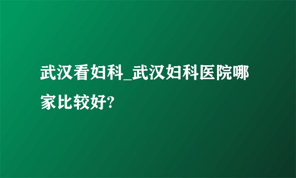 武汉看妇科_武汉妇科医院哪家比较好?