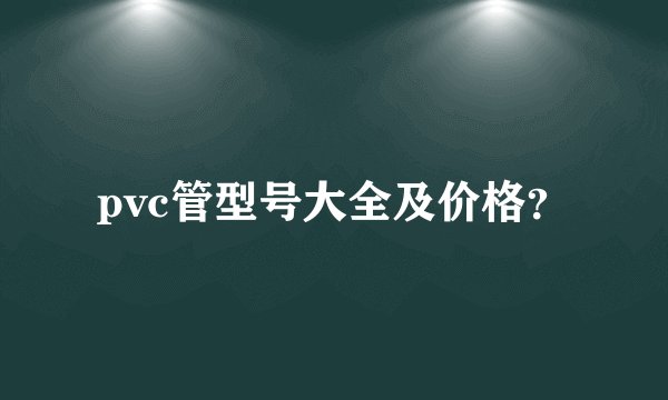 pvc管型号大全及价格?