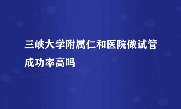 三峡大学附属仁和医院做试管成功率高吗