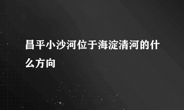 昌平小沙河位于海淀清河的什么方向