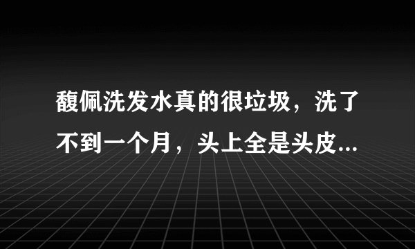馥佩洗发水真的很垃圾，洗了不到一个月，头上全是头皮屑，而且头发还干枯，我以前一直用清扬的，一点事都？