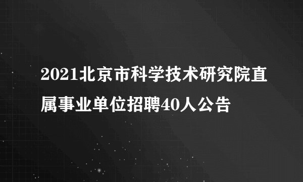 2021北京市科学技术研究院直属事业单位招聘40人公告