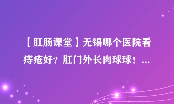 【肛肠课堂】无锡哪个医院看痔疮好？肛门外长肉球球！考虑是痔疮也可能是其他！