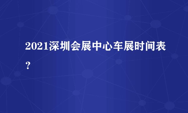 2021深圳会展中心车展时间表？