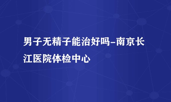 男子无精子能治好吗-南京长江医院体检中心
