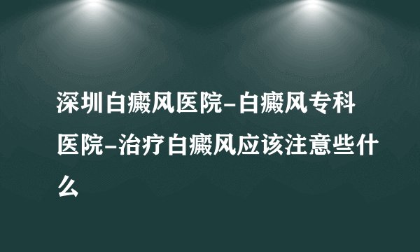 深圳白癜风医院-白癜风专科医院-治疗白癜风应该注意些什么