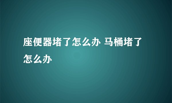 座便器堵了怎么办 马桶堵了怎么办