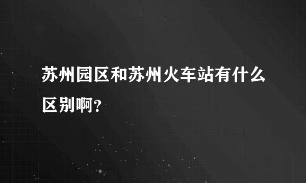 苏州园区和苏州火车站有什么区别啊?