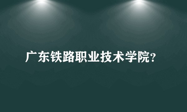 广东铁路职业技术学院？