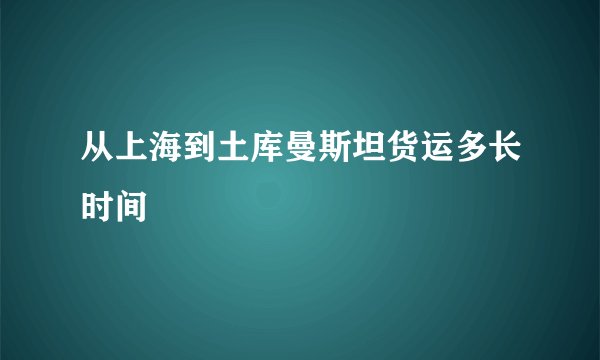 从上海到土库曼斯坦货运多长时间
