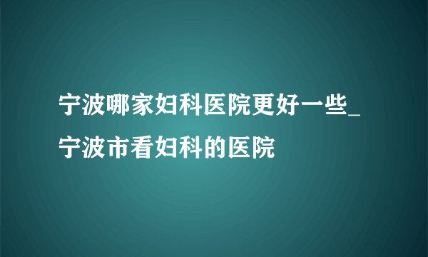 宁波哪家妇科医院更好一些_宁波市看妇科的医院