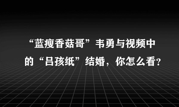 “蓝瘦香菇哥”韦勇与视频中的“吕孩纸”结婚，你怎么看？