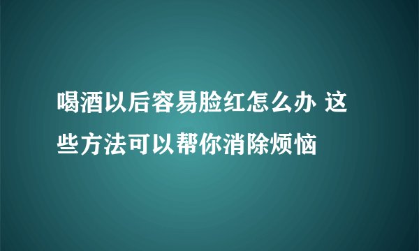 喝酒以后容易脸红怎么办 这些方法可以帮你消除烦恼