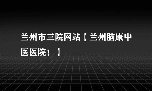 兰州市三院网站【兰州脑康中医医院！】