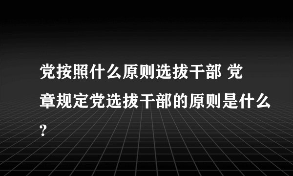 党按照什么原则选拔干部 党章规定党选拔干部的原则是什么?