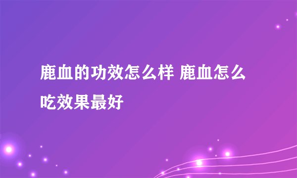 鹿血的功效怎么样 鹿血怎么吃效果最好