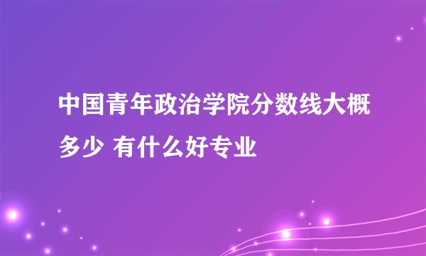 中国青年政治学院分数线大概多少 有什么好专业
