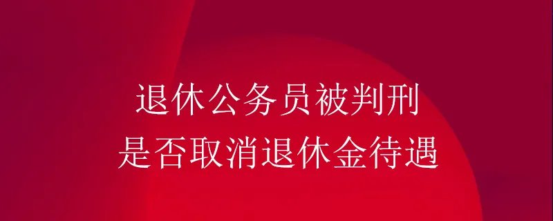 退休公务员被判刑是否取消退休金待遇