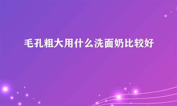 毛孔粗大用什么洗面奶比较好
