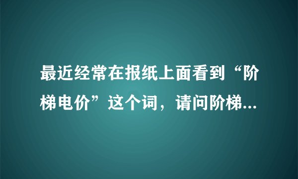 最近经常在报纸上面看到“阶梯电价”这个词，请问阶梯电价上面意思啊？