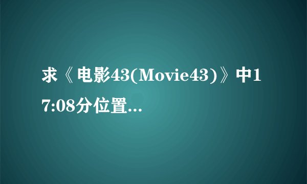 求《电影43(Movie43)》中17:08分位置的两首插曲，求大神停供歌名歌手名，谢谢！有MP3就跟完美了！