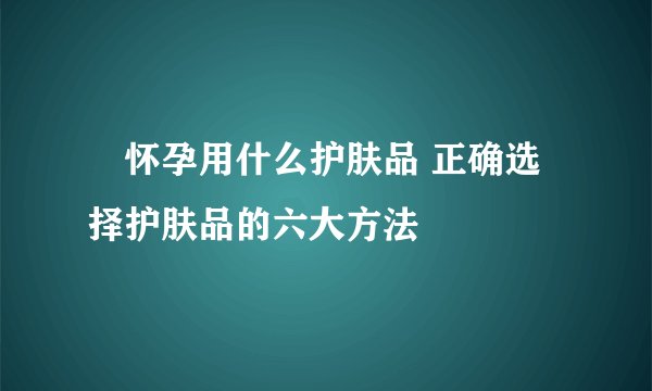​怀孕用什么护肤品 正确选择护肤品的六大方法