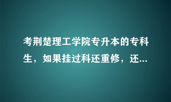 考荆楚理工学院专升本的专科生，如果挂过科还重修，还能考吗？