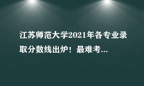 江苏师范大学2021年各专业录取分数线出炉!最难考的专业都是……