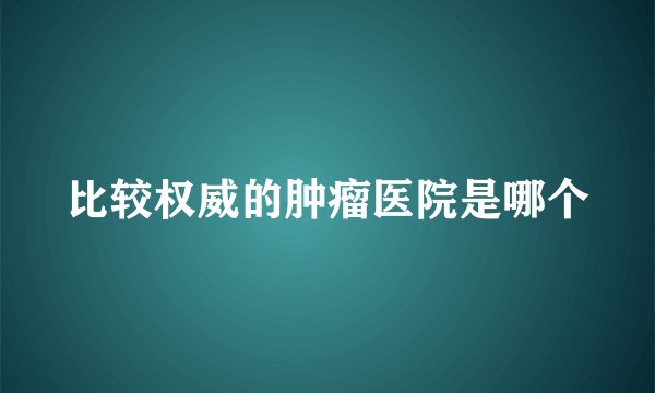 比较权威的肿瘤医院是哪个